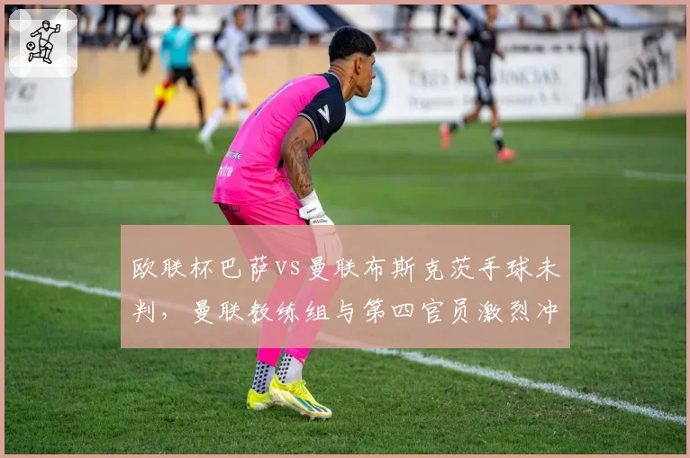欧联杯巴萨vs曼联布斯克茨手球未判，曼联教练组与第四官员激烈冲突