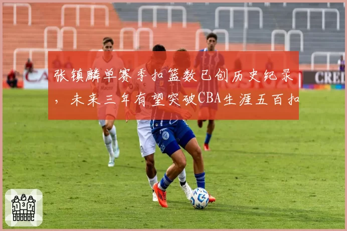 张镇麟单赛季扣篮数已创历史纪录，未来三年有望突破CBA生涯五百扣大关