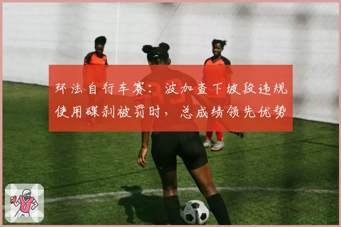 环法自行车赛：波加查下坡段违规使用碟刹被罚时，总成绩领先优势缩水