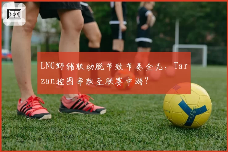 LNG野辅联动脱节致节奏全无,Tarzan控图率跌至联赛中游?