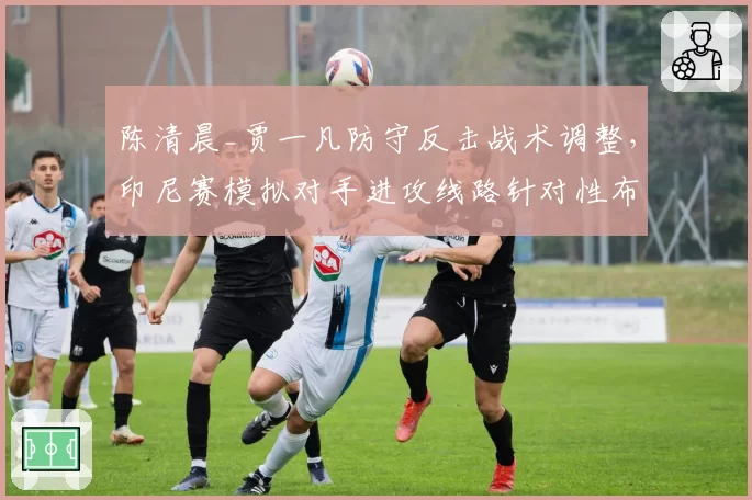 陈清晨_贾一凡防守反击战术调整,印尼赛模拟对手进攻线路针对性布防