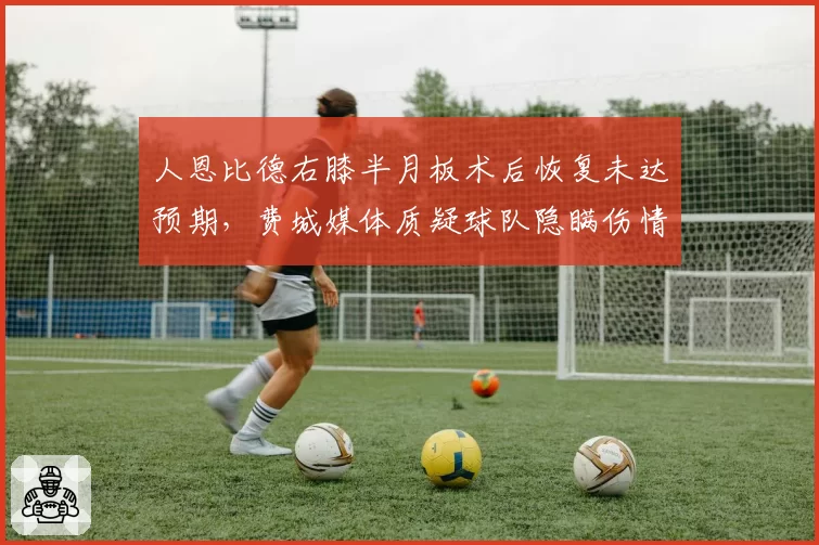 人恩比德右膝半月板术后恢复未达预期，费城媒体质疑球队隐瞒伤情