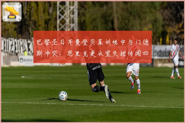 巴黎圣日耳曼登贝莱训练中与门德斯冲突，恩里克更衣室失控传闻四起