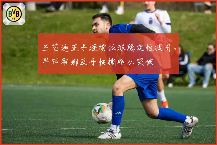 王艺迪正手连续拉球稳定性提升,早田希娜反手快撕难以突破