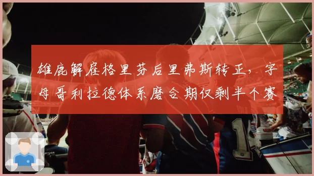 雄鹿解雇格里芬后里弗斯转正，字母哥利拉德体系磨合期仅剩半个赛季