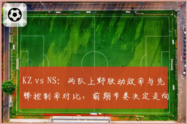 KZ vs NS:两队上野联动效率与先锋控制率对比,前期节奏决定走向