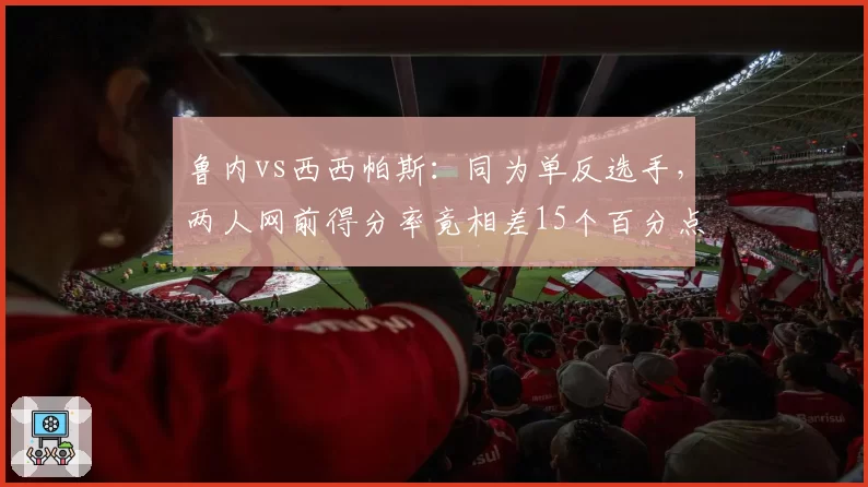鲁内vs西西帕斯:同为单反选手,两人网前得分率竟相差15个百分点