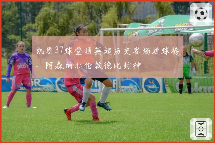 凯恩37球登顶英超历史客场进球榜,阿森纳北伦敦德比封神