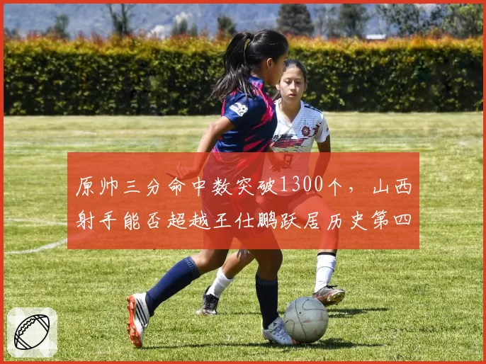 原帅三分命中数突破1300个，山西射手能否超越王仕鹏跃居历史第四？