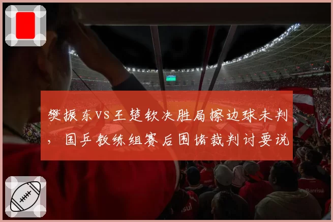 樊振东vs王楚钦决胜局擦边球未判，国乒教练组赛后围堵裁判讨要说法
