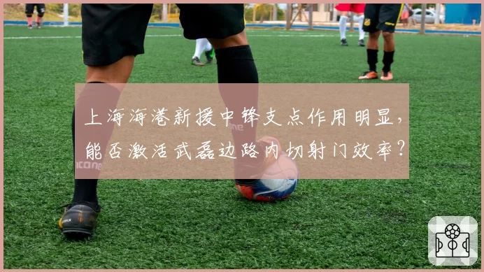 上海海港新援中锋支点作用明显，能否激活武磊边路内切射门效率？
