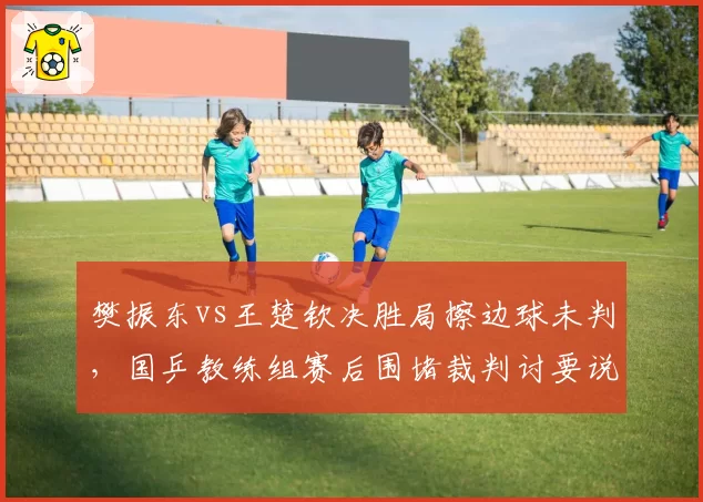樊振东vs王楚钦决胜局擦边球未判，国乒教练组赛后围堵裁判讨要说法