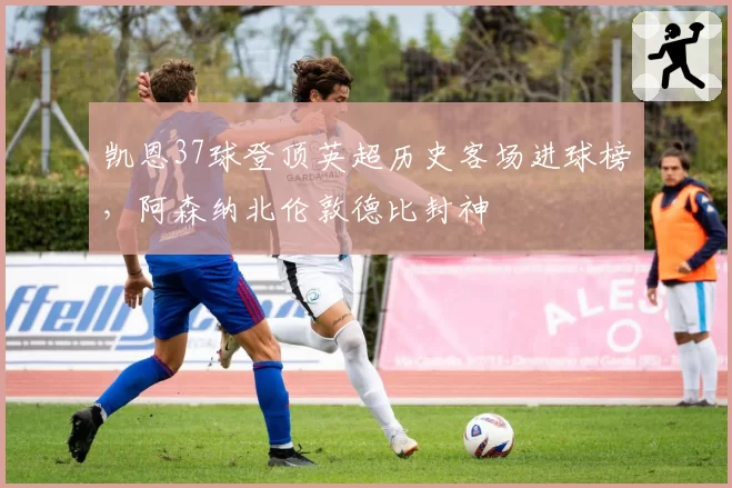 凯恩37球登顶英超历史客场进球榜，阿森纳北伦敦德比封神