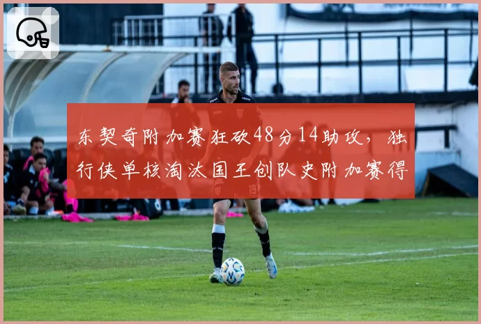 东契奇附加赛狂砍48分14助攻，独行侠单核淘汰国王创队史附加赛得分纪录__br_