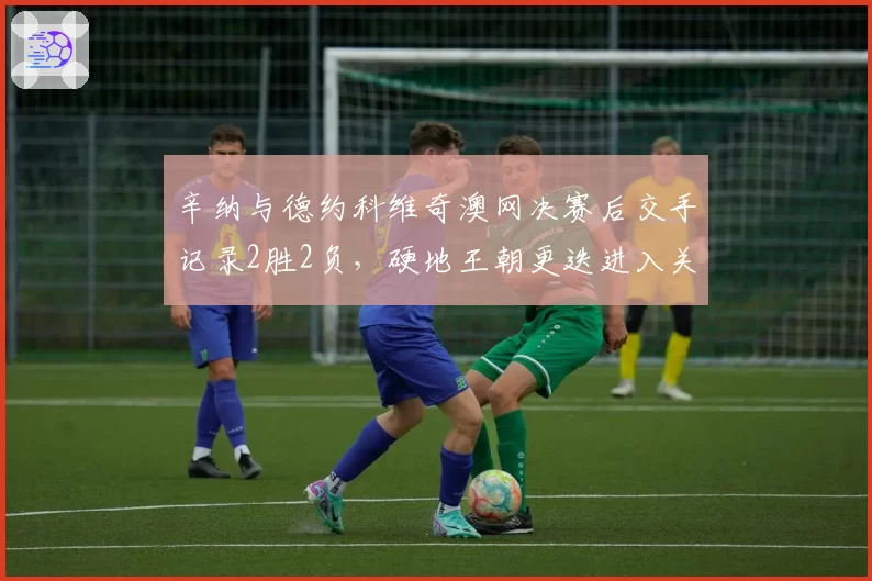 辛纳与德约科维奇澳网决赛后交手记录2胜2负，硬地王朝更迭进入关键节点