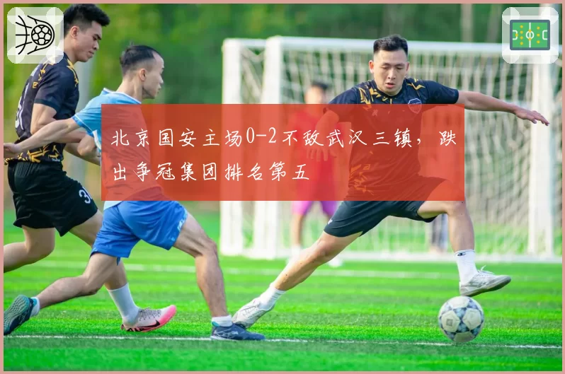 北京国安主场0-2不敌武汉三镇，跌出争冠集团排名第五