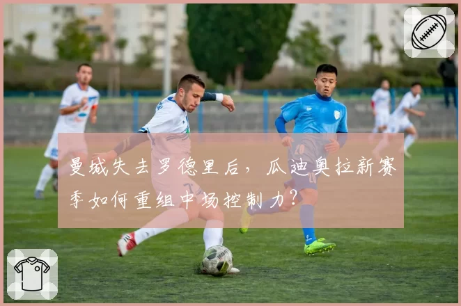 曼城失去罗德里后，瓜迪奥拉新赛季如何重组中场控制力？