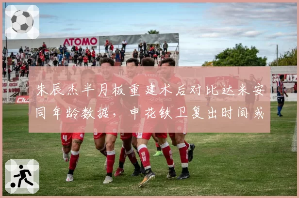 朱辰杰半月板重建术后对比达米安同年龄数据，申花铁卫复出时间或再延四周