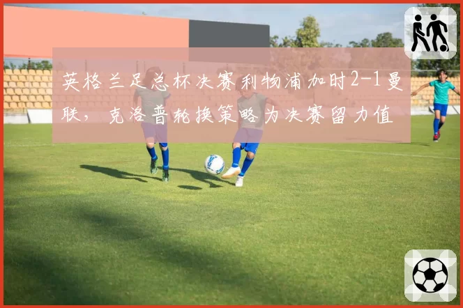 英格兰足总杯决赛利物浦加时2-1曼联，克洛普轮换策略为决赛留力值不值得？