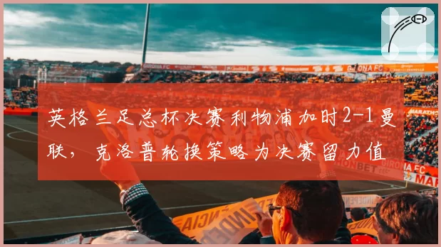 英格兰足总杯决赛利物浦加时2-1曼联，克洛普轮换策略为决赛留力值不值得？