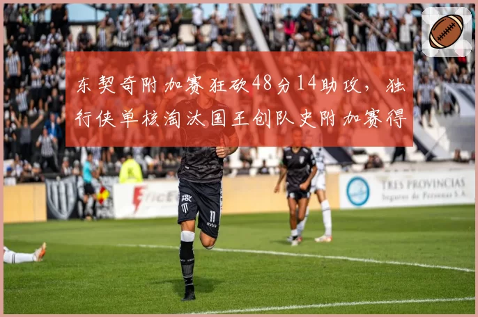 东契奇附加赛狂砍48分14助攻，独行侠单核淘汰国王创队史附加赛得分纪录__br_