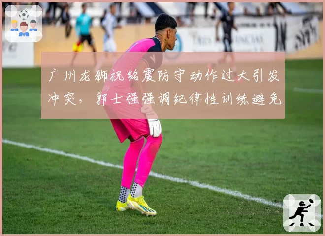 广州龙狮祝铭震防守动作过大引发冲突,郭士强强调纪律性训练避免重演