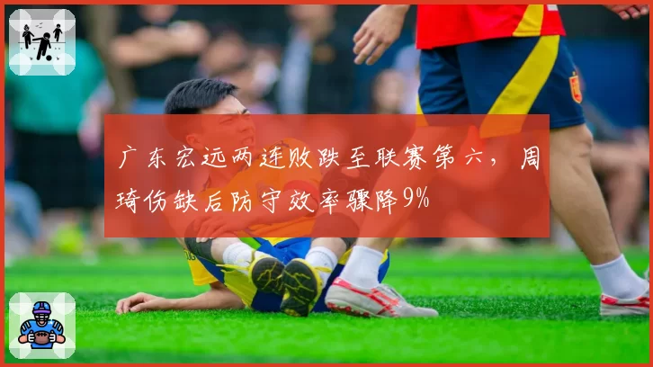 广东宏远两连败跌至联赛第六，周琦伤缺后防守效率骤降9%