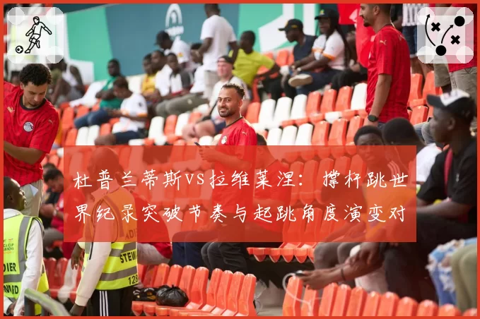 杜普兰蒂斯vs拉维莱涅：撑杆跳世界纪录突破节奏与起跳角度演变对比