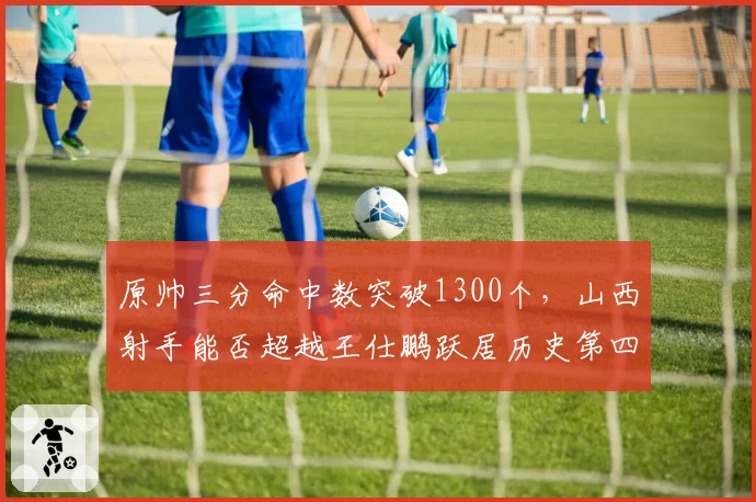 原帅三分命中数突破1300个，山西射手能否超越王仕鹏跃居历史第四？