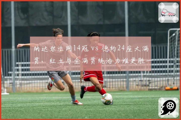 纳达尔法网14冠 vs 德约24座大满贯，红土与全满贯统治力谁更胜一筹？