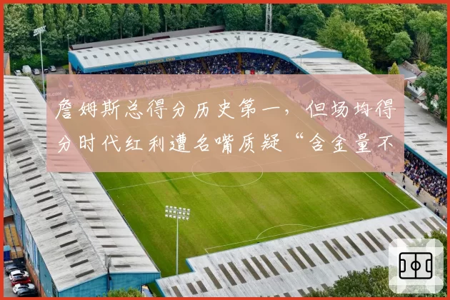 詹姆斯总得分历史第一，但场均得分时代红利遭名嘴质疑“含金量不足”