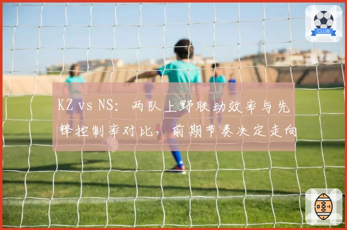 KZ vs NS:两队上野联动效率与先锋控制率对比,前期节奏决定走向