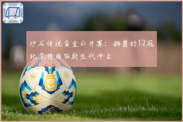 炉石传说黄金公开赛：狮酱的12冠纪录将面临新生代冲击