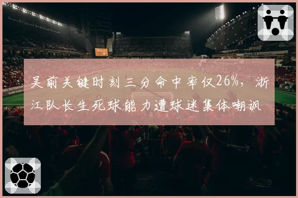 吴前关键时刻三分命中率仅26%，浙江队长生死球能力遭球迷集体嘲讽__br_