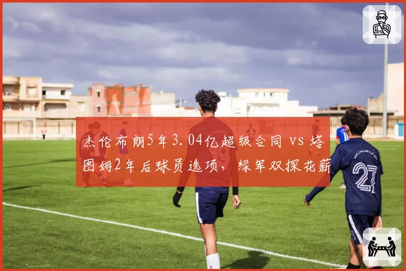 杰伦布朗5年3.04亿超级合同 vs 塔图姆2年后球员选项，绿军双探花薪资构架风险对比