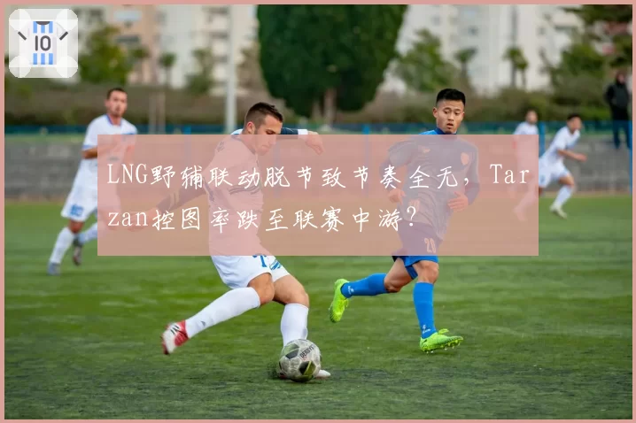LNG野辅联动脱节致节奏全无,Tarzan控图率跌至联赛中游?