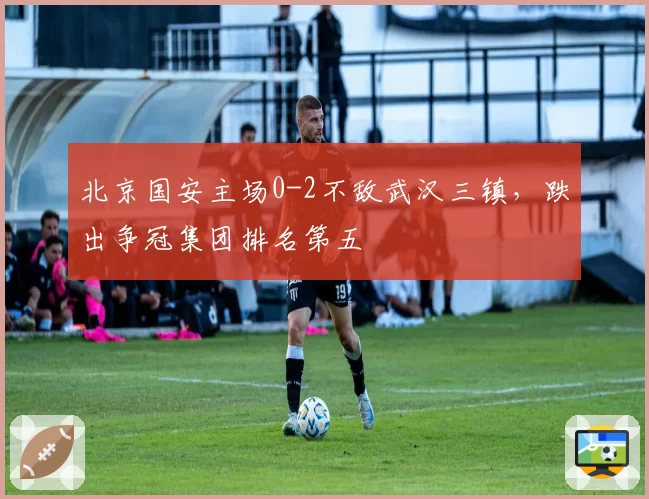 北京国安主场0-2不敌武汉三镇,跌出争冠集团排名第五