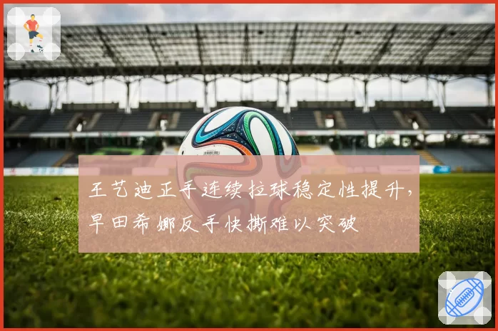王艺迪正手连续拉球稳定性提升，早田希娜反手快撕难以突破