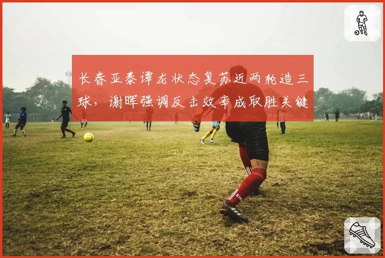 长春亚泰谭龙状态复苏近两轮造三球，谢晖强调反击效率成取胜关键