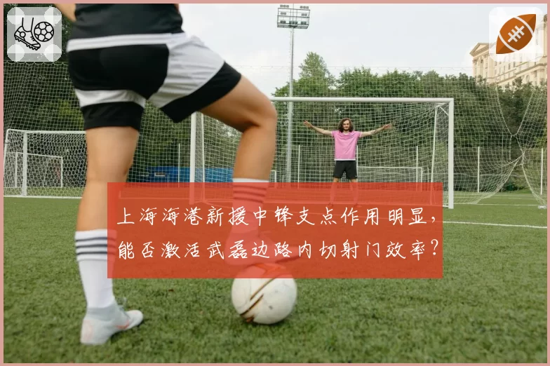 上海海港新援中锋支点作用明显,能否激活武磊边路内切射门效率?