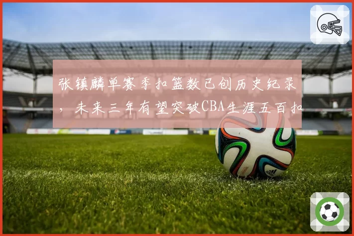 张镇麟单赛季扣篮数已创历史纪录，未来三年有望突破CBA生涯五百扣大关